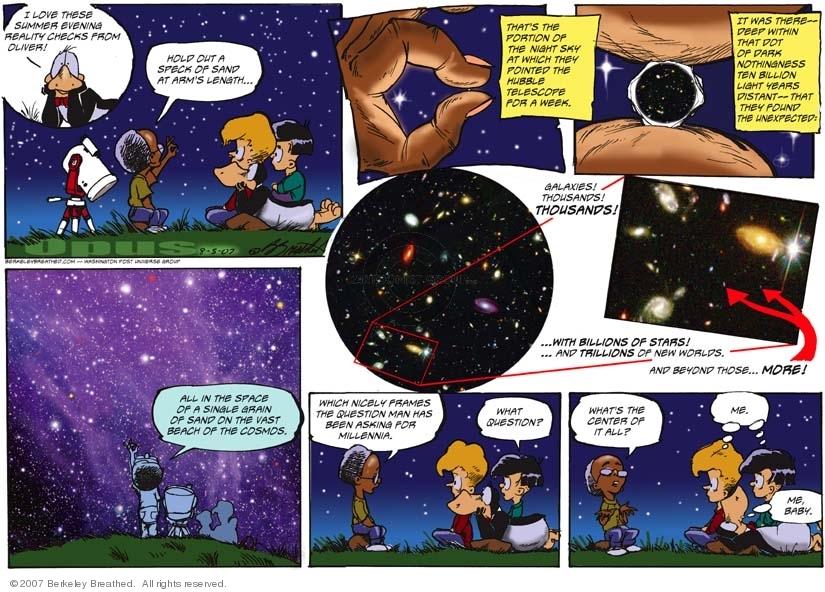 A strip from the comic strip "Bloom County". 1st vignette: Opus the penguin and three of his human friends are on a meadow under a starry sky; Opus and two of his friends, whose names I do not remember, watch and listen to the fourth, Oliver, standing in front of them in front of a telescope; Opus thinks: "I love this summer evening reality checks by Oliver"; Oliver, with his left hand raised toward the sky, looks through the small space between the fingertips of his thumb and forefinger, which almost touch, saying, "Hold out a speck of sand at arm's length...". 2nd vignette: zoom in on Oliver's fingertips and the speck of sand; Oliver says, "That's the portion of the night sky at which they pointed the Hubble telescope for a week." 3d vignette: further zoom on the grain of sand; Oliver says, "It was there - deep within that dot of dark nothingness ten billion light years distant - that they found the unexpected:" Fourth and fifth vignettes: images of galaxies and stars; Oliver says, "Galaxies! Thousands! Thousands! With billions of stars! And trillions of new worlds! And beyond those... more!"; 4th vignette: the four friends look up at the starry sky; Oliver is standing with his back to it; he says: "All in the space of a single grain of sand on the vast beach of the cosmos." 5th vignette: Oliver, sitting before his three friends lying in the grass, continues: "Which nicely frames the question man has been asking for millennia."; one of the three friends asks, "What question?" 8th and final vignette: Oliver replies, "What's the center of it all?"; his two human friends think, in unison, "Me."; Opus, lying now on his stomach, gazing up at the sky with a slight smile on his face, thinks "Me, baby."